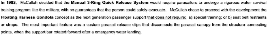 In 1982,  McCulloh decided that the Manual 3-Ring Quick Release System would require parasailors to undergo a rigorous water survival training program like the military, with no guarantees that the person could safely evacuate.   McCulloh chose to proceed with the development the Floating Harness Gondola concept as the next generation passenger support that does not require:  a) special training; or b) seat belt restraints or straps.  The most important feature was a custom parasail release clips that disconnects the parasail canopy from the structure connecting points, when the support bar rotated forward after a emergency water landing.