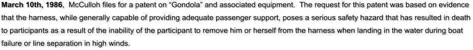 March 10th, 1986,  McCulloh files for a patent on Gondola and associated equipment.  The request for this patent was based on evidence that the harness, while generally capable of providing adequate passenger support, poses a serious safety hazard that has resulted in death to participants as a result of the inability of the participant to remove him or herself from the harness when landing in the water during boat failure or line separation in high winds.