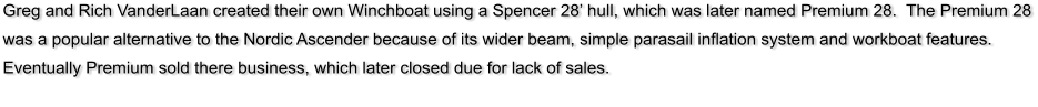 Greg and Rich VanderLaan created their own Winchboat using a Spencer 28 hull, which was later named Premium 28.  The Premium 28 was a popular alternative to the Nordic Ascender because of its wider beam, simple parasail inflation system and workboat features.  Eventually Premium sold there business, which later closed due for lack of sales.