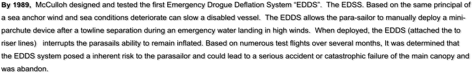 By 1989,  McCulloh designed and tested the first Emergency Drogue Deflation System EDDS.  The EDSS. Based on the same principal of a sea anchor wind and sea conditions deteriorate can slow a disabled vessel.  The EDDS allows the para-sailor to manually deploy a mini-parchute device after a towline separation during an emergency water landing in high winds.  When deployed, the EDDS (attached the to riser lines)   interrupts the parasails ability to remain inflated. Based on numerous test flights over several months, It was determined that the EDDS system posed a inherent risk to the parasailor and could lead to a serious accident or catastrophic failure of the main canopy and was abandon.