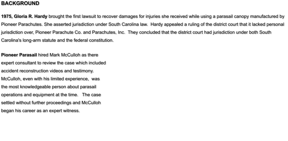 BACKGROUND   1975, Gloria R. Hardy brought the first lawsuit to recover damages for injuries she received while using a parasail canopy manufactured by Pioneer Parachutes. She asserted jurisdiction under South Carolina law.  Hardy appealed a ruling of the district court that it lacked personal jurisdiction over, Pioneer Parachute Co. and Parachutes, Inc.  They concluded that the district court had jurisdiction under both South Carolina's long-arm statute and the federal constitution.   Pioneer Parasail hired Mark McCulloh as there expert consultant to review the case which included accident reconstruction videos and testimony.  McCulloh, even with his limited experience,  was the most knowledgeable person about parasail operations and equipment at the time.   The case settled without further proceedings and McCulloh began his career as an expert witness.