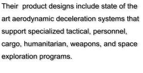 Their  product designs include state of the art aerodynamic deceleration systems that support specialized tactical, personnel, cargo, humanitarian, weapons, and space exploration programs.