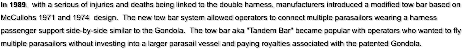 In 1989,  with a serious of injuries and deaths being linked to the double harness, manufacturers introduced a modified tow bar based on McCullohs 1971 and 1974  design.  The new tow bar system allowed operators to connect multiple parasailors wearing a harness passenger support side-by-side similar to the Gondola.  The tow bar aka "Tandem Bar" became popular with operators who wanted to fly multiple parasailors without investing into a larger parasail vessel and paying royalties associated with the patented Gondola.